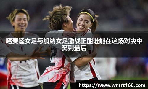 喀麦隆女足与加纳女足激战正酣谁能在这场对决中笑到最后